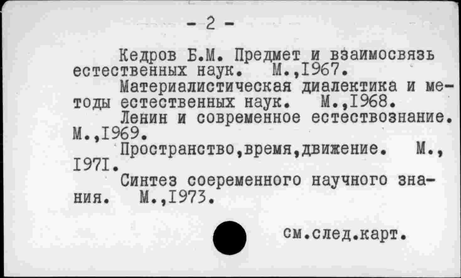 ﻿- 2 -
Кедров Б.М. Предмет и взаимосвязь естественных наук. М.,1967.
Материалистическая диалектика и методы естественных наук. М.,1968.
Ленин и современное естествознание. М.,1969.
Пространство,время,движение. М., 1971.
Синтез соеременного научного знания. М.,1973.
см.след.карт.